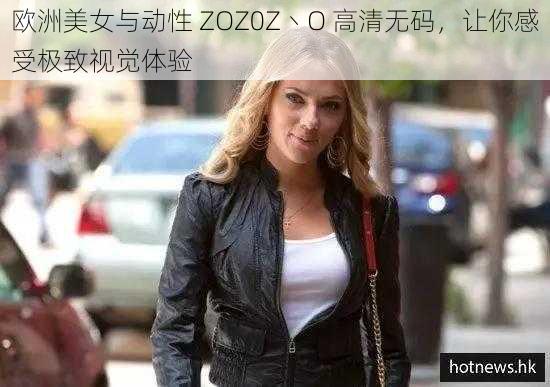 欧洲美女与动性 ZOZ0Z丶O 高清无码,让你感受极致视觉体验