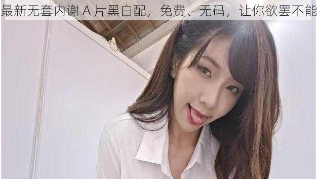 最新无套内谢 A 片黑白配,免费、无码,让你欲罢不能
