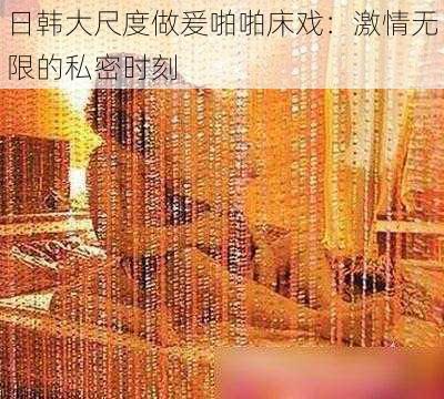 日韩大尺度做爰啪啪床戏:激情无限的私密时刻