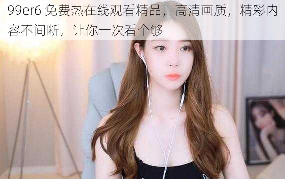 99er6 免费热在线观看精品,高清画质,精彩内容不间断,让你一次看个够