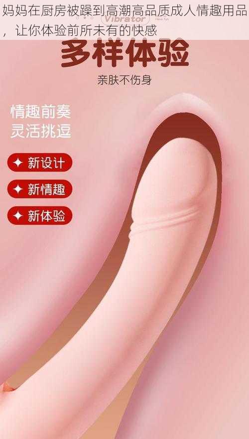 妈妈在厨房被躁到高潮高品质成人情趣用品,让你体验前所未有的快感