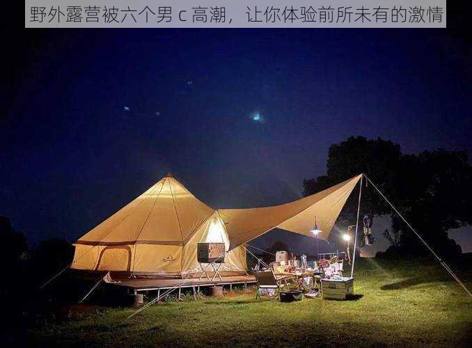 野外露营被六个男 c 高潮,让你体验前所未有的激情