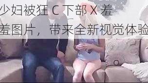 少妇被狂 C 下部 X 羞羞图片,带来全新视觉体验