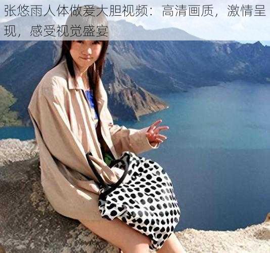 张悠雨人体做爰大胆视频:高清画质,激情呈现,感受视觉盛宴