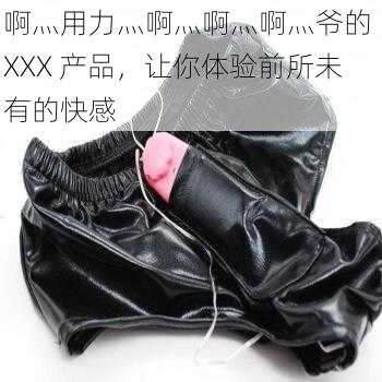啊灬用力灬啊灬啊灬啊灬爷的 XXX 产品,让你体验前所未有的快感