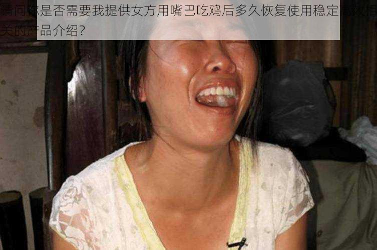请问你是否需要我提供女方用嘴巴吃鸡后多久恢复使用稳定高效相关的产品介绍?