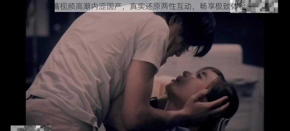 亲嘴视频高潮内涩国产,真实还原两性互动,畅享极致体验