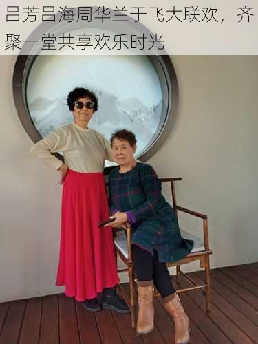 吕芳吕海周华兰于飞大联欢,齐聚一堂共享欢乐时光