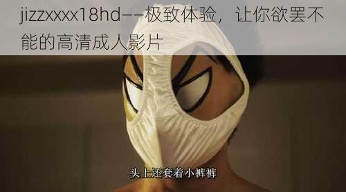 jizzxxxx18hd——极致体验,让你欲罢不能的高清成人影片