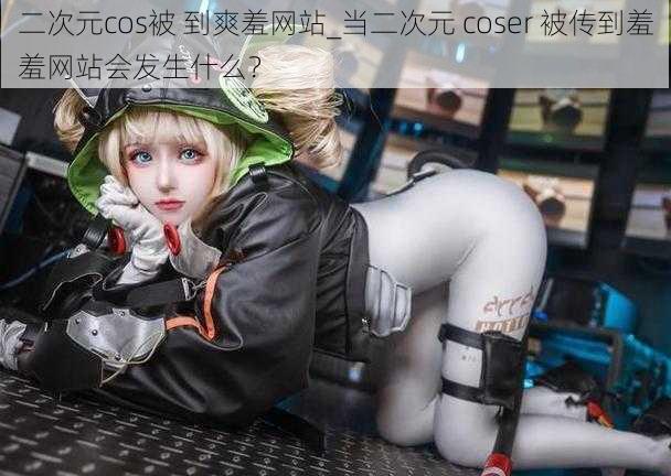 二次元cos被 到爽羞网站_当二次元 coser 被传到羞羞网站会发生什么?
