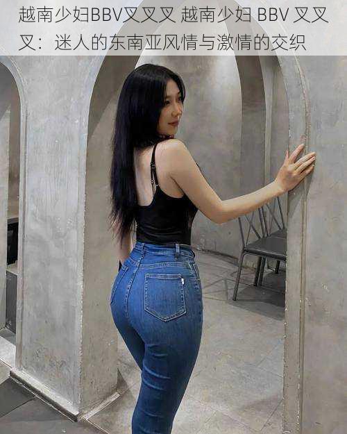 越南少妇BBV叉叉叉 越南少妇 BBV 叉叉叉:迷人的东南亚风情与激情的交织