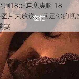 爽啊18p-哇塞爽啊 18p图片大放送,满足你的视觉盛宴