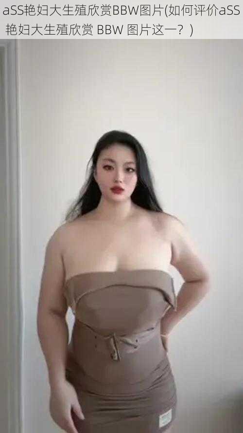aSS艳妇大生殖欣赏BBW图片(如何评价aSS 艳妇大生殖欣赏 BBW 图片这一?)