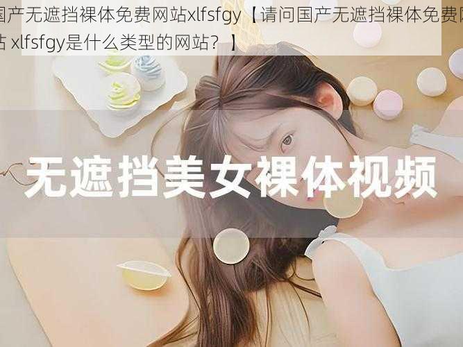 国产无遮挡裸体免费网站xlfsfgy【请问国产无遮挡裸体免费网站 xlfsfgy是什么类型的网站?】