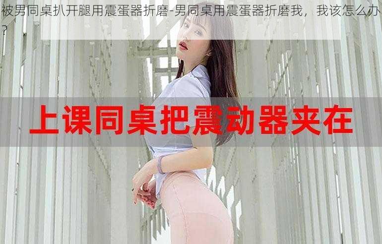 被男同桌扒开腿用震蛋器折磨-男同桌用震蛋器折磨我,我该怎么办?