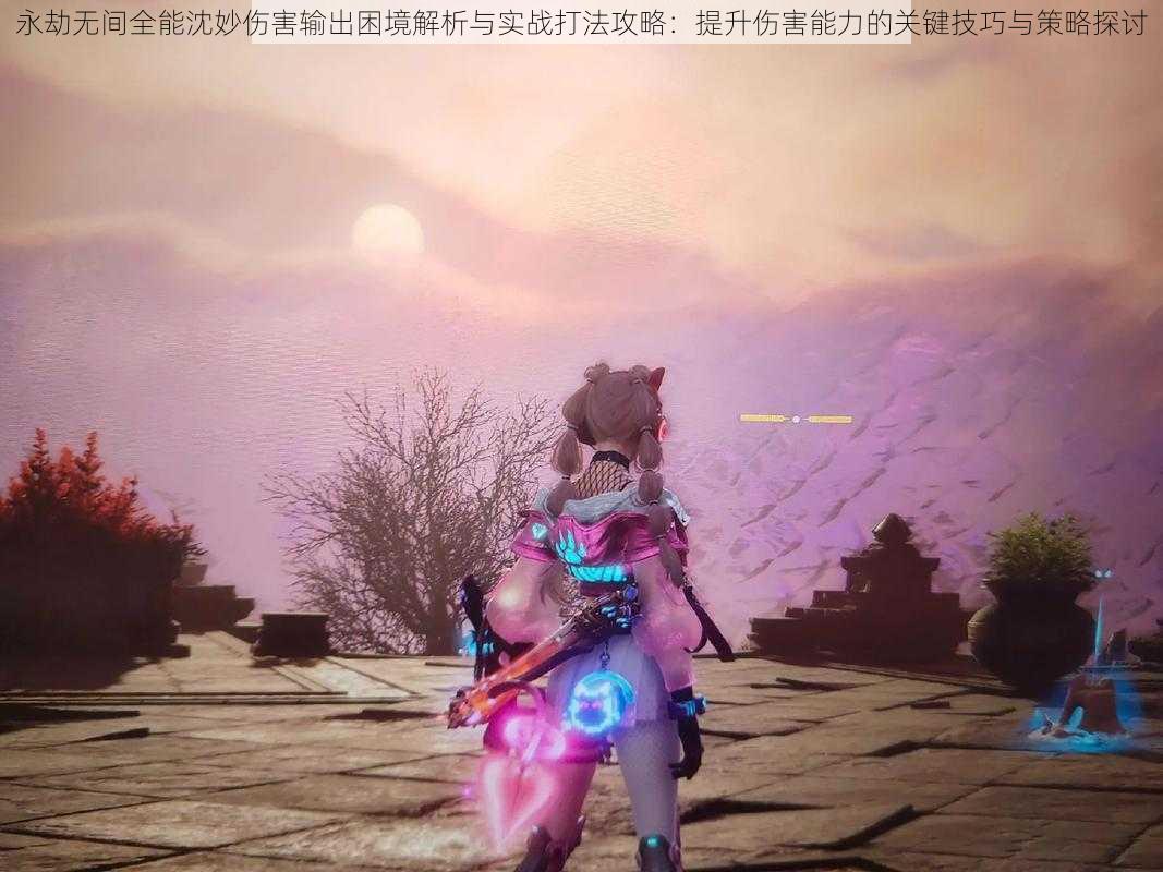 永劫无间全能沈妙伤害输出困境解析与实战打法攻略:提升伤害能力的关键技巧与策略探讨