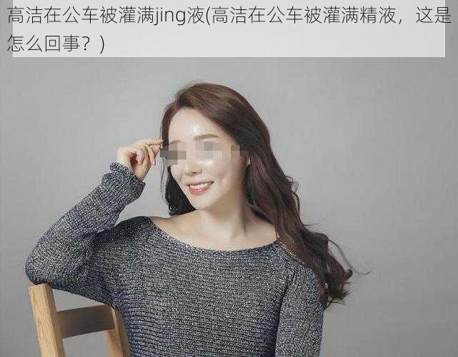 高洁在公车被灌满jing液(高洁在公车被灌满精液,这是怎么回事?)