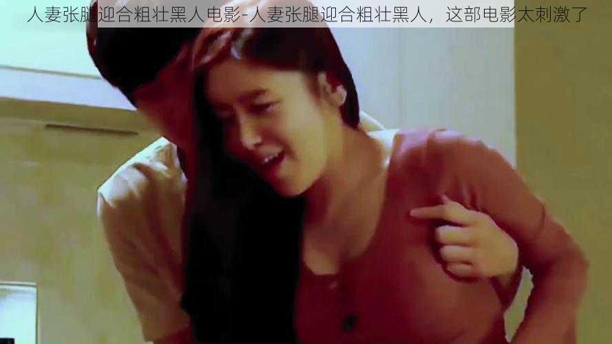 人妻张腿迎合粗壮黑人电影-人妻张腿迎合粗壮黑人,这部电影太刺激了