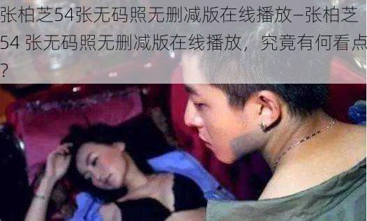 张柏芝54张无码照无删减版在线播放—张柏芝 54 张无码照无删减版在线播放,究竟有何看点?