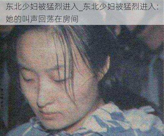 东北少妇被猛烈进入_东北少妇被猛烈进入:她的叫声回荡在房间