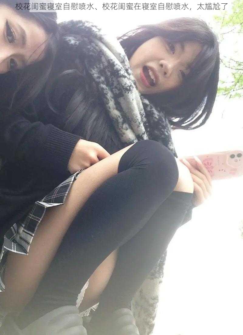 校花闺蜜寝室自慰喷水、校花闺蜜在寝室自慰喷水,太尴尬了