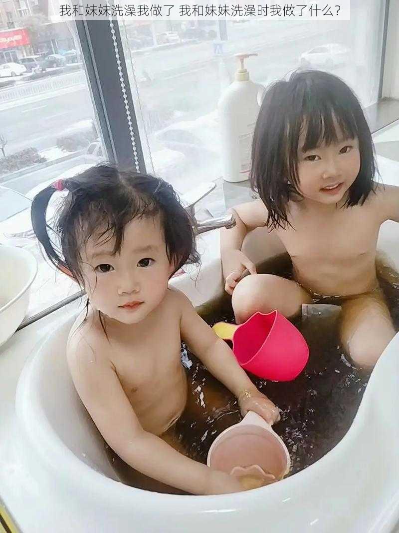 我和妺妺洗澡我做了 我和妹妹洗澡时我做了什么?