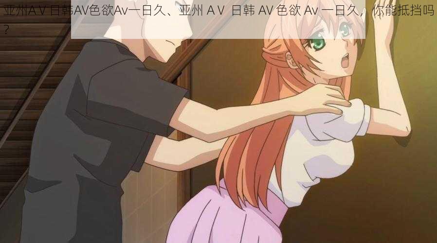 亚州AⅤ日韩AV色欲Av一日久、亚州 AⅤ 日韩 AV 色欲 Av 一日久,你能抵挡吗?