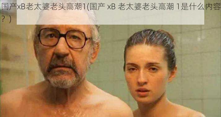 国产xB老太婆老头高潮1(国产 xB 老太婆老头高潮 1是什么内容?)