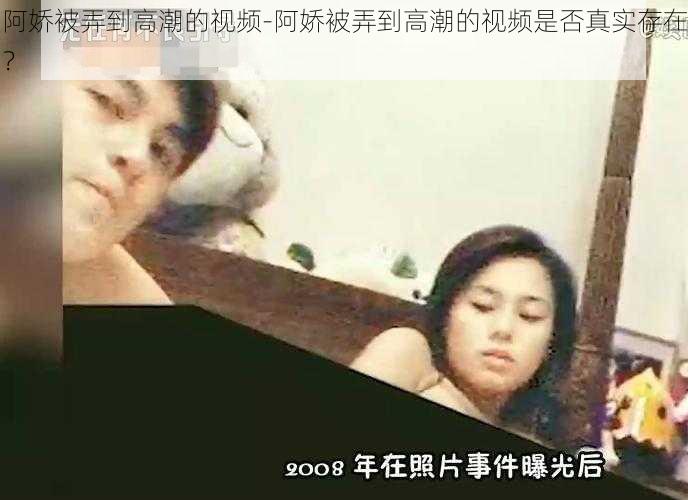 阿娇被弄到高潮的视频-阿娇被弄到高潮的视频是否真实存在?