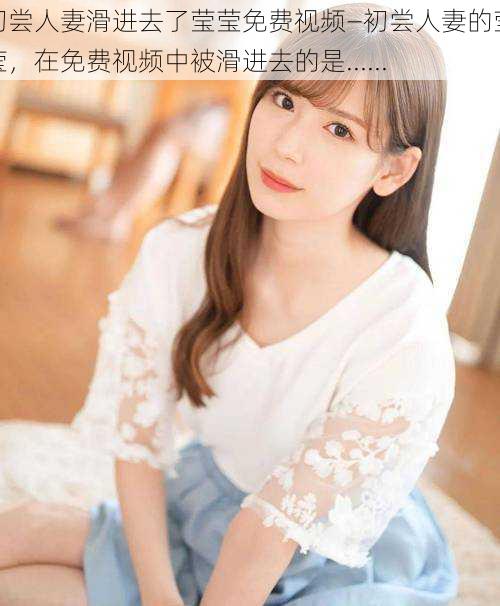 初尝人妻滑进去了莹莹免费视频—初尝人妻的莹莹,在免费视频中被滑进去的是......