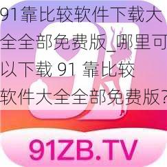 91靠比较软件下载大全全部免费版_哪里可以下载 91 靠比较软件大全全部免费版?