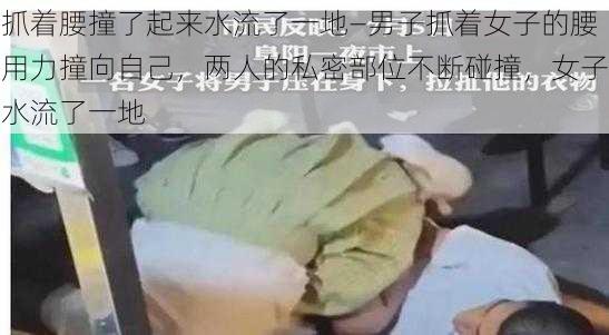 抓着腰撞了起来水流了一地—男子抓着女子的腰用力撞向自己,两人的私密部位不断碰撞,女子水流了一地