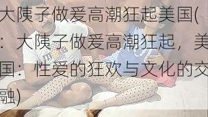 大䧅子做爰高潮狂起美国(:大䧅子做爰高潮狂起,美国:性爱的狂欢与文化的交融)