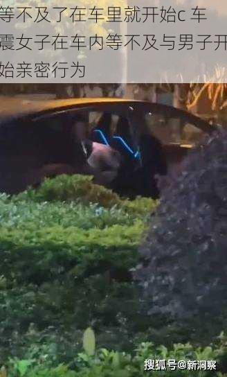 等不及了在车里就开始c 车震女子在车内等不及与男子开始亲密行为