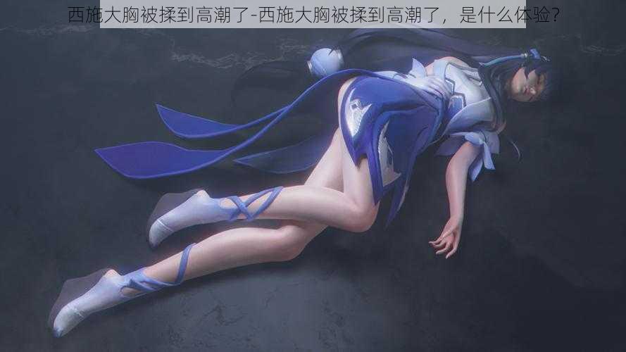 西施大胸被揉到高潮了-西施大胸被揉到高潮了,是什么体验?