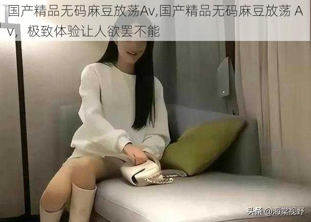 国产精品无码麻豆放荡Av,国产精品无码麻豆放荡 Av,极致体验让人欲罢不能