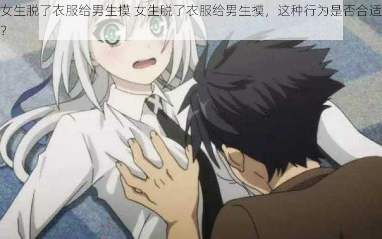 女生脱了衣服给男生摸 女生脱了衣服给男生摸,这种行为是否合适?