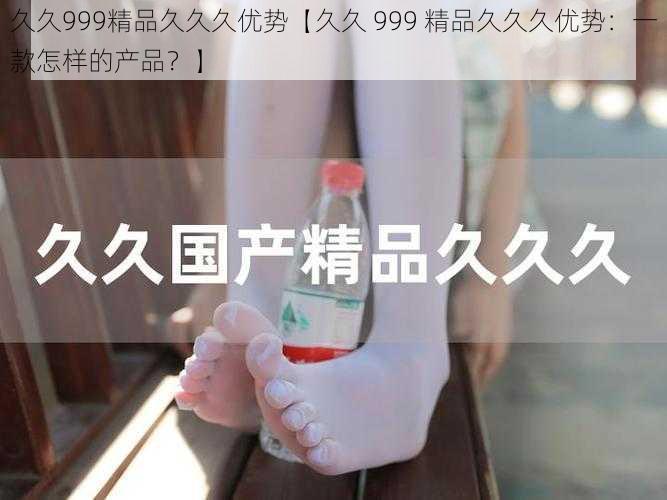 久久999精品久久久优势【久久 999 精品久久久优势:一款怎样的产品?】