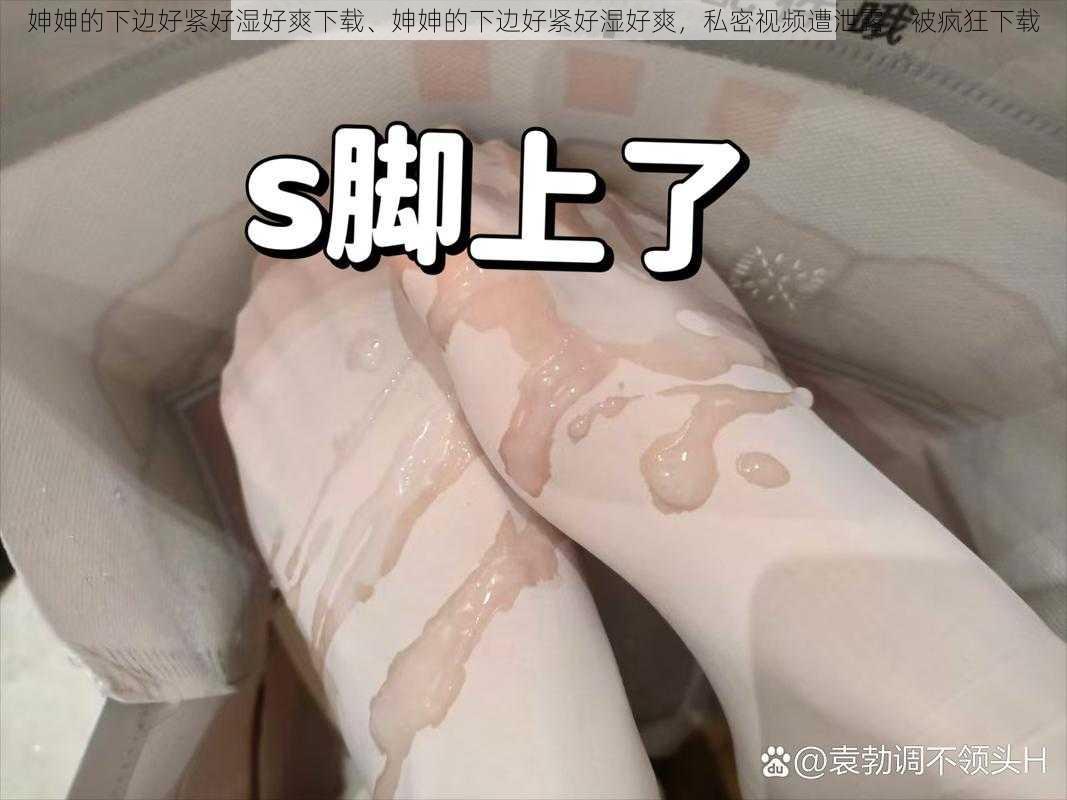 妽妽的下边好紧好湿好爽下载、妽妽的下边好紧好湿好爽,私密视频遭泄露,被疯狂下载