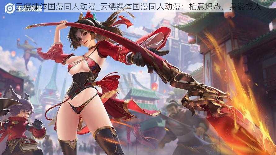 云缨裸体国漫同人动漫_云缨裸体国漫同人动漫:枪意炽热,身姿撩人