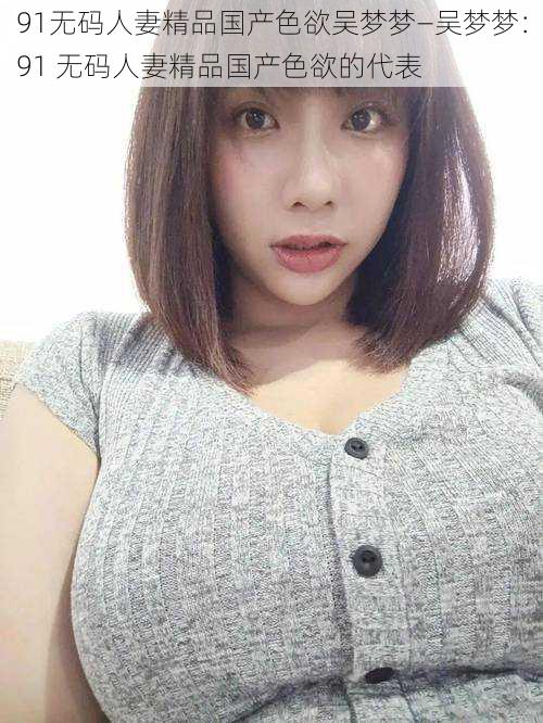 91无码人妻精品国产色欲吴梦梦—吴梦梦:91 无码人妻精品国产色欲的代表