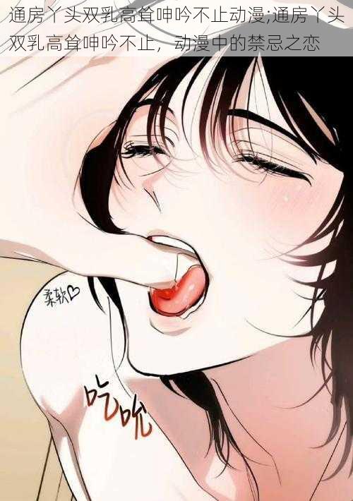 通房丫头双乳高耸呻吟不止动漫;通房丫头双乳高耸呻吟不止,动漫中的禁忌之恋