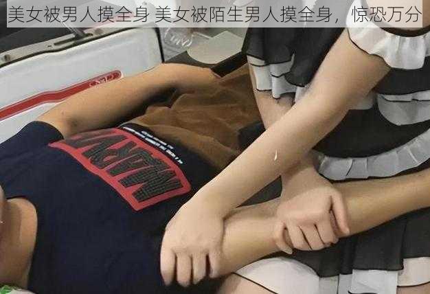 美女被男人摸全身 美女被陌生男人摸全身,惊恐万分