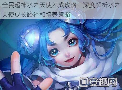 全民超神水之天使养成攻略:深度解析水之天使成长路径和培养策略