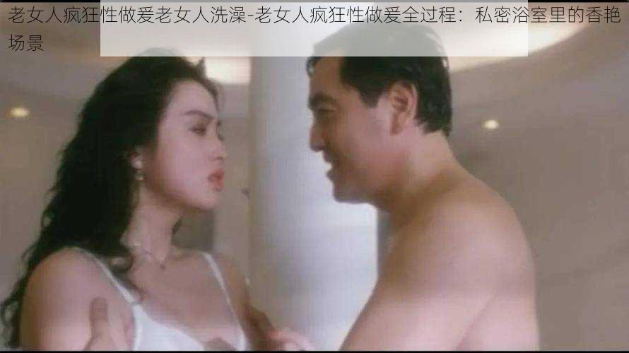 老女人疯狂性做爰老女人洗澡-老女人疯狂性做爰全过程:私密浴室里的香艳场景