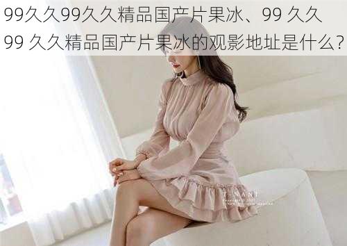 99久久99久久精品国产片果冰、99 久久 99 久久精品国产片果冰的观影地址是什么?