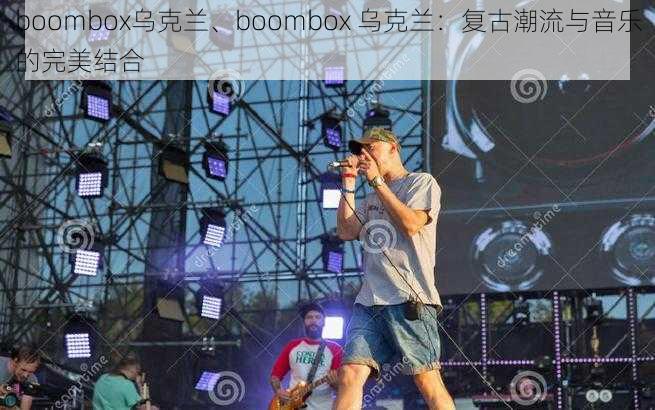 boombox乌克兰、boombox 乌克兰:复古潮流与音乐的完美结合