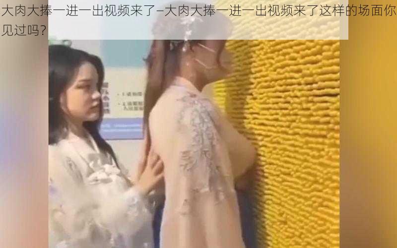 大肉大捧一进一出视频来了—大肉大捧一进一出视频来了这样的场面你见过吗?