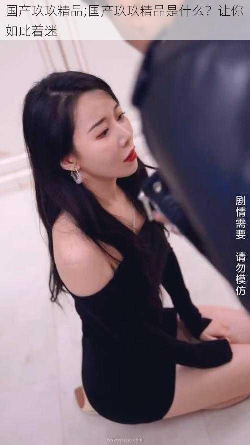 国产玖玖精品;国产玖玖精品是什么?让你如此着迷