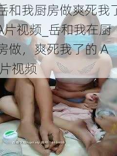 岳和我厨房做爽死我了A片视频_岳和我在厨房做,爽死我了的 A 片视频